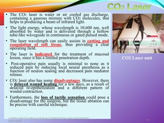 • The CO2 laser is water or air cooled gas discharge,
containing a gaseous mixture with CO2 molecules, that
helps in producing a beam of infrared light.
• The light energy, whose wavelength is 10,600 nm, well
absorbed by water and is delivered through a hollow
tube-like waveguide in continuous or gated pulsed mode.
• The laser wavelength can easily assists in cutting and
coagulation of soft tissue, thus providing a clear
operating field.
• The laser is indicated for the treatment of mucosal
lesion, since it has a limited penetration depth.
• Post-operative pain usually is minimal to none as it
reduced pain by inducing local neural anesthesia as a
function of neuron sealing and decreased pain mediator
release.
• CO2 laser also has some disadvantages. However, there
is delayed wound healing for a few days, as a result of
delayed re-epithelization and a different pattern of
wound contraction.
• Furthermore, the loss of tactile sensation could pose a
disadvantage for the surgeon, but the tissue ablation can
be precise with careful technique.
LASERS AND ITS APPLICATION IN CONSERVATIVE AND ENDODONTIC
DENTISTRY
36
CO2 Laser unit
 