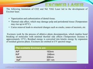 The following limitation of CO2 and Nd: YAG Laser led to the development of
Excimer laser.
• Vaporization and carbonization of dental tissue.
• Thermal side effect, which may damage pulp and periodontal tissue (Temperature
may rise up to 65°C).
• Caries removal leads to structural changes such as cracks, zones of necrosis, etc.
Excimers work by the process of ablative photo decomposition, which implies bond
breaking of molecules with minimal thermal side effects (Temperature increase is
approximately 12°C). Residual energy is converted into kinetic energy by expansion
of residual gaseous phase. Excimers are emitted in UV spectral range.
LASERS AND ITS APPLICATION IN CONSERVATIVE AND ENDODONTIC DENTISTRY 37
The available Excimers are:
ArF
KrF
XeCl
XeF
193nm
248nm
308nm
351 nm
 