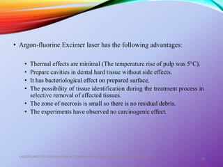 • Argon-fluorine Excimer laser has the following advantages:
• Thermal effects are minimal (The temperature rise of pulp was 5°C).
• Prepare cavities in dental hard tissue without side effects.
• It has bacteriological effect on prepared surface.
• The possibility of tissue identification during the treatment process in
selective removal of affected tissues.
• The zone of necrosis is small so there is no residual debris.
• The experiments have observed no carcinogenic effect.
LASERS AND ITS APPLICATION IN CONSERVATIVE AND ENDODONTIC DENTISTRY
38
 