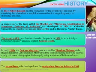 In 1917, Albert Einstein laid the foundation for the invention of the laser by
theorizing that photoelectric amplification could emit a single frequency, or
stimulated emission.
A predecessor of the laser, called the MASER ,for "Microwave Amplification by
Stimulated Emission of Radiation",was developed in 1954 at Columbia
University by Charles Townes and Jim Gordon and in Russia by Nicolay Basov.
The term LASER was first introduced to the public in 1959, in an article by a
Columbia University graduate student, Gordon Gould.
In early 1960s, the first working laser was invented by Theodore Maiman at the
Hughes Research Laboratories in Malibu,built the first functioning laser who inserted
a ruby rod into a photographic flashlamp by using a mixture of helium and neon.
The second laser to be developed was the neodymium laser by Snitzer in 1961.
LASERS AND ITS APPLICATION IN CONSERVATIVE AND ENDODONTIC
DENTISTRY
4
Albert
Einstein
[DCNA -2004]
 