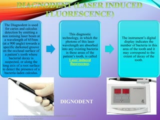The Diagnodent is used
for caries and calculus
detection by emitting a
non ionising laser beam at
a wavelength of 655nm
(at a 900 angle) towards a
specific darkened groove
on the occlusal surface of
a patient’s tooth where
bacterial decay is
suspected, or along the
long axis of a root surface
to detect the presence of a
bacteria-laden calculus.
This diagnostic
technology, in which the
photons of this laser
wavelength are absorbed
into any existing bacteria
in these areas of the
patient’s tooth, is called
Laser induced
fluorescence.
The instrument’s digital
display indicates the
number of bacteria in this
area of the tooth and it
may correspond to the
extent of decay of the
tooth.
LASERS AND ITS APPLICATION IN CONSERVATIVE AND
ENDODONTIC DENTISTRY
41
DIGNODENT
 