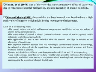 LASERS AND ITS APPLICATION IN CONSERVATIVE AND ENDODONTIC DENTISTRY
43
Nelson, et al (1978) was of the view that caries preventive effect of Laser was
due to reduction of enamel permeability and also reduction of enamel solubility.
Oho and Morio (1990) observed that the lased enamel was found to have a high
positive birefringence, which might be due to presence of micropores.
Laser act in the following ways:
•The enamel surface gets sealed and becomes less permeable to diffusion by ions into and out of
enamel during demineralization.
•The composition of enamel is altered (reduced carbonate content of apatite crystals), which
reduces its solubility and permeability.
•The application of Laser is most effective when the emitted Laser light is matched to the
absorption of target tissue.
•The degree of difference between these two wavelengths determine the amount of Laser energy,
i.e. reflected or absorbed into the target tissue; for example, when applied to enamel and dentin,
treatment of tooth is different.
•Enamel and dentin have different peak absorption values of 9.6 μm and 2.9 μm respectively.
• As a result, no single Laser has proven fully versatile when applied to oral tissues. Unfortunately,
commercial available Lasers operate at one predetermined wavelength that cannot be changed to
accommodate the absorption values of treated teeth.
 