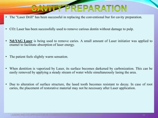 • The "Laser Drill" has been successful in replacing the conventional bur for cavity preparation.
• CO2 Laser has been successfully used to remove carious dentin without damage to pulp.
• Nd:YAG Laser is being used to remove caries. A small amount of Laser initiatior was applied to
enamel to facilitate absorption of laser energy.
• The patient feels slightly warm sensation.
• When dentition is vaporized by Laser, its surface becomes darkened by carbonization. This can be
easily removed by applying a steady stream of water while simultaneously lasing the area.
• Due to alteration of surface structure, the lased tooth becomes resistant to decay. In case of root
caries, the placement of restorative material may not be necessary after Laser application.
LASERS AND ITS APPLICATION IN CONSERVATIVE AND ENDODONTIC DENTISTRY 44
 