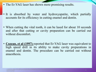 • The Er:YAG laser has shown more promising results.
• It is absorbed by water and hydroxyapatite, which partially
accounts for its efficiency in cutting enamel and dentin.
• When cutting the vital tooth, it can be lased for about 10 seconds
and after that cutting or cavity preparation can be carried out
without discomfort.
• Cozean, et al (1997) reported that Er:YAG laser was equivalent to
high speed drill in its ability to make cavity preparations in
enamel and dentin. The procedure can be carried out without
anaesthesia.
LASERS AND ITS APPLICATION IN CONSERVATIVE AND ENDODONTIC
DENTISTRY
45
 