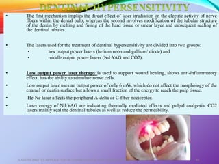 • The first mechanism implies the direct effect of laser irradiation on the electric activity of nerve
fibers within the dental pulp, whereas the second involves modification of the tubular structure
of the dentin by melting and fusing of the hard tissue or smear layer and subsequent sealing of
the dentinal tubules.
• The lasers used for the treatment of dentinal hypersensitivity are divided into two groups:
• low output power lasers (helium neon and gallium/ diode) and
• middle output power lasers (Nd:YAG and CO2).
• Low output power laser therapy is used to support wound healing, shows anti-inflammatory
effect, has the ability to stimulate nerve cells.
• Low output laser uses an output power of only 6 mW, which do not affect the morphology of the
enamel or dentin surface but allows a small fraction of the energy to reach the pulp tissue.
• He-Ne laser affects the peripheral A-delta or C-fiber nociceptor.
• Laser energy of Nd:YAG are indicating thermally mediated effects and pulpal analgesia. CO2
lasers mainly seal the dentinal tubules as well as reduce the permeability.
LASERS AND ITS APPLICATION IN CONSERVATIVE AND ENDODONTIC DENTISTRY 46
 