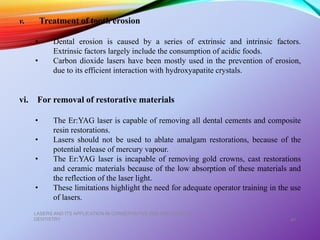 LASERS AND ITS APPLICATION IN CONSERVATIVE AND ENDODONTIC
DENTISTRY 47
v. Treatment of tooth erosion
• Dental erosion is caused by a series of extrinsic and intrinsic factors.
Extrinsic factors largely include the consumption of acidic foods.
• Carbon dioxide lasers have been mostly used in the prevention of erosion,
due to its efficient interaction with hydroxyapatite crystals.
vi. For removal of restorative materials
• The Er:YAG laser is capable of removing all dental cements and composite
resin restorations.
• Lasers should not be used to ablate amalgam restorations, because of the
potential release of mercury vapour.
• The Er:YAG laser is incapable of removing gold crowns, cast restorations
and ceramic materials because of the low absorption of these materials and
the reflection of the laser light.
• These limitations highlight the need for adequate operator training in the use
of lasers.
 