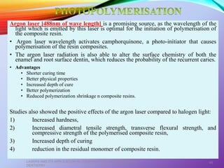 Argon laser [488nm of wave length] is a promising source, as the wavelength of the
light which is emitted by this laser is optimal for the initiation of polymerisation of
the composite resin.
• Argon laser wavelength activates camphorquinone, a photo-initiator that causes
polymerisation of the resin composites.
• The argon laser radiation is also able to alter the surface chemistry of both the
enamel and root surface dentin, which reduces the probability of the recurrent caries.
• Advantages
• Shorter curing time
• Better physical properties
• Increased depth of cure
• Better polymerization
• Reduced polymerization shrinkage n composite resins.
Studies also showed the positive effects of the argon laser compared to halogen light:
1) Increased hardness,
2) Increased diametral tensile strength, transverse flexural strength, and
compressive strength of the polymerised composite resin,
3) Increased depth of curing
4) reduction in the residual monomer of composite resin.
LASERS AND ITS APPLICATION IN CONSERVATIVE AND ENDODONTIC
DENTISTRY
49
 
