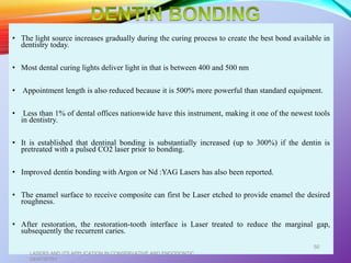 • The light source increases gradually during the curing process to create the best bond available in
dentistry today.
• Most dental curing lights deliver light in that is between 400 and 500 nm
• Appointment length is also reduced because it is 500% more powerful than standard equipment.
• Less than 1% of dental offices nationwide have this instrument, making it one of the newest tools
in dentistry.
• It is established that dentinal bonding is substantially increased (up to 300%) if the dentin is
pretreated with a pulsed CO2 laser prior to bonding.
• Improved dentin bonding with Argon or Nd :YAG Lasers has also been reported.
• The enamel surface to receive composite can first be Laser etched to provide enamel the desired
roughness.
• After restoration, the restoration-tooth interface is Laser treated to reduce the marginal gap,
subsequently the recurrent caries.
LASERS AND ITS APPLICATION IN CONSERVATIVE AND ENDODONTIC
DENTISTRY
50
 