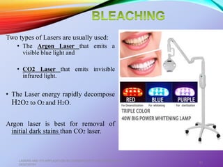 Two types of Lasers are usually used:
• The Argon Laser that emits a
visible blue light and
• CO2 Laser that emits invisible
infrared light.
• The Laser energy rapidly decompose
H2O2 to O2 and H2O.
Argon laser is best for removal of
initial dark stains than CO2 laser.
LASERS AND ITS APPLICATION IN CONSERVATIVE AND ENDODONTIC
DENTISTRY
51
 