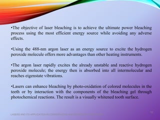 LASERS AND ITS APPLICATION IN CONSERVATIVE AND ENDODONTIC DENTISTRY
52
•The objective of laser bleaching is to achieve the ultimate power bleaching
process using the most efficient energy source while avoiding any adverse
effects.
•Using the 488-nm argon laser as an energy source to excite the hydrogen
peroxide molecule offers more advantages than other heating instruments.
•The argon laser rapidly excites the already unstable and reactive hydrogen
peroxide molecule; the energy then is absorbed into all intermolecular and
reaches eigenstate vibrations.
•Lasers can enhance bleaching by photo-oxidation of colored molecules in the
teeth or by interaction with the components of the bleaching gel through
photochemical reactions. The result is a visually whitened tooth surface.
 