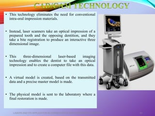 • This technology eliminates the need for conventional
intra-oral impression materials.
• Instead, laser scanners take an optical impression of a
prepared tooth and the opposing dentition, and they
take a bite registration to produce an interactive three
dimensional image.
• This three-dimensional laser-based imaging
technology enables the dentist to take an optical
impression and to create a computer file with this data.
• A virtual model is created, based on the transmitted
data and a precise master model is made.
• The physical model is sent to the laboratory where a
final restoration is made.
LASERS AND ITS APPLICATION IN CONSERVATIVE AND ENDODONTIC DENTISTRY 53
 