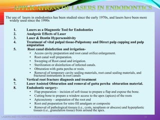 The use of lasers in endodontics has been studied since the early 1970s, and lasers have been more
widely used since the 1990s
1. Lasers as a Diagnostic Tool for Endodontics
2. Analgesic Effects of Laser
3. Laser & Dentin Hypersensitivity
4. Treatment of vital pulpal tissue-Pulpotomy and Direct pulp capping and pulp
amputation
5. Root canal disinfection and irrigation-
• Access cavity preparation and root canal orifice enlargement.
• Root canal wall preparation.
• Sweeping of Root canal and irrigation.
• Sterilization or disinfection of infected canals.
• Obturation with gutta percha or resin.
• Removal of temporary cavity sealing materials, root canal sealing materials, and
fractured instruments in root canals
6. Vertical root fracture diagnosis and treatment
7. Laser Assisted Obturation and removal of gutta percha obturation material.
8. Endodontic surgery-
• Flap preparation – incision of soft tissue to prepare a flap and expose the bone.
• Cutting bone to prepare a window access to the apex (apices) of the roots
• Apicoectomy – amputation of the root end
• Root end preparation for retro fill amalgam or composite
• Removal of pathological tissues (i.e., cysts, neoplasm or abscess) and hyperplastic
tissues (i.e., granulation tissue) from around the apex.
LASERS AND ITS APPLICATION IN CONSERVATIVE AND ENDODONTIC DENTISTRY 54
 
