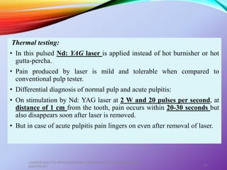 Thermal testing:
• In this pulsed Nd: YAG laser is applied instead of hot burnisher or hot
gutta-percha.
• Pain produced by laser is mild and tolerable when compared to
conventional pulp tester.
• Differential diagnosis of normal pulp and acute pulpitis:
• On stimulation by Nd: YAG laser at 2 W and 20 pulses per second, at
distance of 1 cm from the tooth, pain occurs within 20-30 seconds but
also disappears soon after laser is removed.
• But in case of acute pulpitis pain lingers on even after removal of laser.
LASERS AND ITS APPLICATION IN CONSERVATIVE AND ENDODONTIC
DENTISTRY 57
 