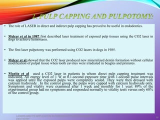 • The role of LASER in direct and indirect pulp capping has proved to be useful in endodontics.
• Melcer et al in 1987 first described laser treatment of exposed pulp tissues using the CO2 laser in
dogs to achieve hemostasis.
• The first laser pulpotomy was performed using CO2 lasers in dogs in 1985.
• Melcer et al showed that the CO2 laser produced new mineralized dentin formation without cellular
modification of pulpal tissue when tooth cavities were irradiated in beagles and primates.
• Moritz et al used a CO2 laser in patients in whom direct pulp capping treatment was
indicated. An energy level of 1 W at 0.1-second exposure time with 1-second pulse intervals
was applied until the exposed pulps were completely sealed. They were then dressed with
calcium hydroxide . In the control group, the pulps were capped with calcium hydroxide only.
Symptoms and vitality were examined after 1 week and monthly for 1 year: 89% of the
experimental group had no symptoms and responded normally to vitality tests versus only 68%
of the control group.
LASERS AND ITS APPLICATION IN CONSERVATIVE AND ENDODONTIC
DENTISTRY
58
 