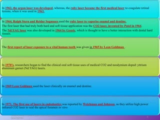 In 1971, The first use of lasers in endodontics was reported by Weichman and Johnson, as they utilize high power
infrared CO2 laser to seal the apical foramen in vitro
In 1962, the argon laser was developed, whereas, the ruby laser became the first medical laser to coagulate retinal
lesions, when it was used in 1963.
In 1964, Ralph Stern and Reidar Sognnaes used the ruby laser to vaporise enamel and dentine.
The first laser that had truly both hard and soft tissue application was the CO2 laser, invented by Patel in 1964.
The Nd:YAG laser was also developed in 1964 by Geusic, which is thought to have a better interaction with dental hard
tissues.
The first report of laser exposure to a vital human tooth was given in 1965 by Leon Goldman .
In 1970’s, researchers began to find the clinical oral soft tissue uses of medical CO2 and neodymium doped: yttrium
aluminum garnet (Nd:YAG) lasers.
In 1969 Leon Goldman used the laser clinically on enamel and dentine.
LASERS AND ITS APPLICATION IN CONSERVATIVE AND ENDODONTIC
DENTISTRY
6
 