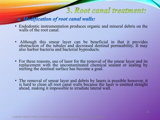 • Endodontic instrumentation produces organic and mineral debris on the
walls of the root canal.
• Although this smear layer can be beneficial in that it provides
obstruction of the tubules and decreased dentinal permeability. It may
also harbor bacteria and bacterial byproducts.
• For these reasons, use of laser for the removal of the smear layer and its
replacement with the uncontaminated chemical sealant or sealing by
melting the dentinal surface has become a goal.
• The removal of smear layer and debris by lasers is possible however, it
is hard to clean all root canal walls because the laser is emitted straight
ahead, making it impossible to irradiate lateral wall.
LASERS AND ITS APPLICATION IN CONSERVATIVE AND ENDODONTIC DENTISTRY
60
 