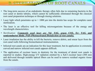 • The long-term success of an endodontic therapy often fails due to remaining bacteria in the
root canal or dentin tubules, which cannot be sufficiently eliminated through the classical
root canal preparation technique or through rinsing solutions.
• Laser light which penetrates up to > 1000 μm into the dentin has scope for complete canal
sterilization.
• The laser is an effective tool for killing microorganisms because of the energy and
wavelength characteristics.
• Sterilization: Commonly used laser are Nd: YAG, argon CO2, Er: YAG and
semiconductor diode. PAD (Photoactivated Disinfection of root canals).
• Laser irradiation has the ability to kill the bacteria, remove debris, and smear layer from the
root canal walls following biomechanical instrumentation.
• Infected root canals are an indication for this laser treatment, but its application in extremely
curved and narrow infected root canals appears difficult.
• The application of excimer lasers in dentistry for the treatment of dental root canals is
reported in studies. High-energy UV radiation emitted by a XeCl excimer laser (308 nm)
and delivered through suitable optical fibers can be used to remove residual organic tissue
from the canals.
LASERS AND ITS APPLICATION IN CONSERVATIVE AND ENDODONTIC DENTISTRY 61
 