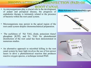 • As microorganisms play a crucial role in the development
of pulpal and periapical disease, the prognosis of
endodontic therapy is intimately related to the presence
of bacteria within the root canal system.
• Microorganisms may persist in the apical region of the
root canal system despite chemomechanical preparation.
• The usefulness of Nd: YAG, diode, potassium titanyl
phosphate [KTP], and Er: YAG for photothermal
disinfection of the root canal has been demonstrated in
numerous studies.
• An alternative approach to microbial killing in the root
canal system by laser light involves the use of low-power
lasers to drive a photochemical reaction that produces
reactive oxygen species, a technique termed PAD.
LASERS AND ITS APPLICATION IN CONSERVATIVE AND ENDODONTIC DENTISTRY 63
 