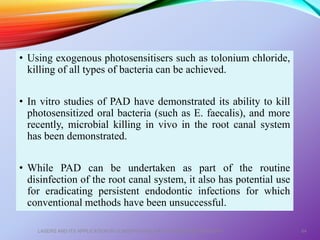 • Using exogenous photosensitisers such as tolonium chloride,
killing of all types of bacteria can be achieved.
• In vitro studies of PAD have demonstrated its ability to kill
photosensitized oral bacteria (such as E. faecalis), and more
recently, microbial killing in vivo in the root canal system
has been demonstrated.
• While PAD can be undertaken as part of the routine
disinfection of the root canal system, it also has potential use
for eradicating persistent endodontic infections for which
conventional methods have been unsuccessful.
LASERS AND ITS APPLICATION IN CONSERVATIVE AND ENDODONTIC DENTISTRY 64
 