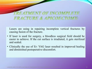 Lasers are using in repairing incomplete vertical fractures by
causing fusion of the fracture.
• If laser is used for surgery, a bloodless surgical field should be
easier to achieve. If the cut surface is irradiated, it gets sterilized
and sealed.
• Clinically the use of Er: YAG laser resulted in improved healing
and diminished postoperative discomfort.
LASERS AND ITS APPLICATION IN CONSERVATIVE AND ENDODONTIC DENTISTRY 66
 