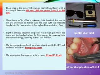 • LLLs refer to the use of red-beam or near-infrared lasers with a
wavelength between 600 and 1000 nm power from 5 to 500
mW.
• These lasers of its effect is unknown, it is theorized that, due to
the low absorption by human skin, the laser light can penetrate
deeply into the tissues where it has a photobiostimulation effect.
• Light in infrared spectrum at specific wavelength penetrates the
tissue and is absorbed where the light energy is converted into
biochemical energy, restoring normal cell function.
• The therapy performed with such lasers is often called LLLT, and
the lasers are called “therapeutic lasers.”
• The appropriate dose appears to be between 0.3 and 19 J/cm2.
LASERS AND ITS APPLICATION IN CONSERVATIVE AND ENDODONTIC DENTISTRY 69
Dental LLLT unit
Intraoral application of LLLT
 