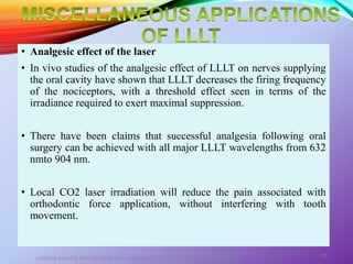 • Analgesic effect of the laser
• In vivo studies of the analgesic effect of LLLT on nerves supplying
the oral cavity have shown that LLLT decreases the firing frequency
of the nociceptors, with a threshold effect seen in terms of the
irradiance required to exert maximal suppression.
• There have been claims that successful analgesia following oral
surgery can be achieved with all major LLLT wavelengths from 632
nmto 904 nm.
• Local CO2 laser irradiation will reduce the pain associated with
orthodontic force application, without interfering with tooth
movement.
LASERS AND ITS APPLICATION IN CONSERVATIVE AND ENDODONTIC DENTISTRY
70
 