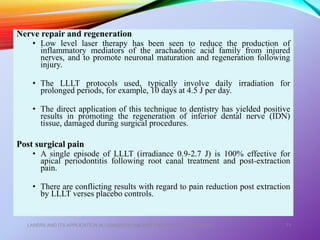 Nerve repair and regeneration
• Low level laser therapy has been seen to reduce the production of
inflammatory mediators of the arachadonic acid family from injured
nerves, and to promote neuronal maturation and regeneration following
injury.
• The LLLT protocols used, typically involve daily irradiation for
prolonged periods, for example, 10 days at 4.5 J per day.
• The direct application of this technique to dentistry has yielded positive
results in promoting the regeneration of inferior dental nerve (IDN)
tissue, damaged during surgical procedures.
Post surgical pain
• A single episode of LLLT (irradiance 0.9-2.7 J) is 100% effective for
apical periodontitis following root canal treatment and post-extraction
pain.
• There are conflicting results with regard to pain reduction post extraction
by LLLT verses placebo controls.
LASERS AND ITS APPLICATION IN CONSERVATIVE AND ENDODONTIC DENTISTRY 71
 