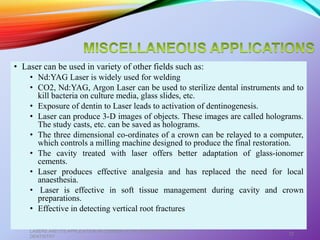 • Laser can be used in variety of other fields such as:
• Nd:YAG Laser is widely used for welding
• CO2, Nd:YAG, Argon Laser can be used to sterilize dental instruments and to
kill bacteria on culture media, glass slides, etc.
• Exposure of dentin to Laser leads to activation of dentinogenesis.
• Laser can produce 3-D images of objects. These images are called holograms.
The study casts, etc. can be saved as holograms.
• The three dimensional co-ordinates of a crown can be relayed to a computer,
which controls a milling machine designed to produce the final restoration.
• The cavity treated with laser offers better adaptation of glass-ionomer
cements.
• Laser produces effective analgesia and has replaced the need for local
anaesthesia.
• Laser is effective in soft tissue management during cavity and crown
preparations.
• Effective in detecting vertical root fractures.
LASERS AND ITS APPLICATION IN CONSERVATIVE AND ENDODONTIC
DENTISTRY
72
 