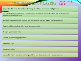 It is painless, bloodless that results in clean surgical field and fine incision with precision.
The risk of infection is reduced as a more sterilized environment is created, as laser kills microorganisms -
Sterilization of operating field
No post-operative discomfort, minimal pain and swelling, generally doesn't require medication.
Superior and faster healing, offers better patient compliance
Reduced operator chair time
Minimal invasive cavity preparation
Bactericidal effect
Haemostatic effect
Increased depth of penetration; makes it possible to cure thicker increments of composite resin.
LASERS AND ITS APPLICATION IN CONSERVATIVE AND ENDODONTIC
DENTISTRY
73
[DCNA -2004 &
INGLE]
 