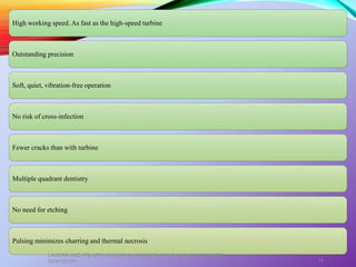 High working speed. As fast as the high-speed turbine
Outstanding precision
Soft, quiet, vibration-free operation
No risk of cross-infection
Fewer cracks than with turbine
Multiple quadrant dentistry
No need for etching
Pulsing minimizes charring and thermal necrosis
LASERS AND ITS APPLICATION IN CONSERVATIVE AND ENDODONTIC
DENTISTRY 74
 