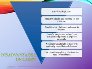 Relatively high cost.
Requires specialized training for the
clinician.
Modification of clinical technique is
required.
Harmful to eyes and skin of both
clinician and patients if exposed
adversely.
No single wavelength of laser will
optimally treat all dental diseases
Lasers don't completely eliminate the
need for anesthesia
LASERS AND ITS APPLICATION IN CONSERVATIVE AND ENDODONTIC
DENTISTRY
75
 