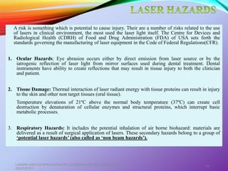 A risk is something which is potential to cause injury. Their are a number of risks related to the use
of lasers in clinical environment, the most used the laser light itself. The Centre for Devices and
Radiological Health (CDRH) of Food and Drug Administration (FDA) of USA sets forth the
standards governing the manufacturing of laser equipment in the Code of Federal Regulations(CFR).
1. Ocular Hazards: Eye abrasion occurs either by direct emission from laser source or by the
iatrogenic reflection of laser light from mirror surfaces used during dental treatment. Dental
instruments have ability to create reflections that may result in tissue injury to both the clinician
and patient.
2. Tissue Damage: Thermal interaction of laser radiant energy with tissue proteins can result in injury
to the skin and other non target tissues (oral tissue).
Temperature elevations of 21ºC above the normal body temperature (37ºC) can create cell
destruction by denaturation of cellular enzymes and structural proteins, which interrupt basic
metabolic processes.
3. Respiratory Hazards: It includes the potential inhalation of air borne biohazard: materials are
delivered as a result of surgical application of lasers. These secondary hazards belong to a group of
‘potential laser hazards’ (also called as ‘non beam hazards’).
LASERS AND ITS APPLICATION IN CONSERVATIVE AND ENDODONTIC
DENTISTRY
77
 