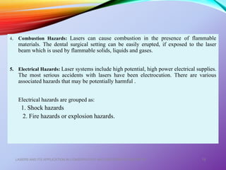 4. Combustion Hazards: Lasers can cause combustion in the presence of flammable
materials. The dental surgical setting can be easily erupted, if exposed to the laser
beam which is used by flammable solids, liquids and gases.
5. Electrical Hazards: Laser systems include high potential, high power electrical supplies.
The most serious accidents with lasers have been electrocution. There are various
associated hazards that may be potentially harmful .
Electrical hazards are grouped as:
1. Shock hazards
2. Fire hazards or explosion hazards.
LASERS AND ITS APPLICATION IN CONSERVATIVE AND ENDODONTIC DENTISTRY 78
 