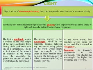 LIGHT
The basic unit of this radiant energy is called a photon; wave of photons travels at the speed of
light and it can be defined by two basic properties.
The first is amplitude, which
is defined as the total height
of the wave oscillation from
the top of the peak to the zero
line on a vertical axis. This is
an indication of the amount
of intensity in the wave:
larger the amplitude, the
greater the amount of useful
work that can be performed.
The second property is the
wavelength, which is the
horizontal distance between
any two corresponding points
on the wave. Dental lasers
have wavelengths in the
order of much smaller units
by using the terminology of
either nanometres (10-9 m) or
microns (10-6 m).
As the waves travel, they
oscillate several times per
second and this is termed as
‘frequency’.
Frequency is inversely
proportional to the
wavelength: The shorter the
wavelength, the higher the
frequency and viceversa.
Light is a form of electromagnetic energy that exists as a particle, travel in waves at a constant velocity.
LASERS AND ITS APPLICATION IN CONSERVATIVE AND ENDODONTIC
DENTISTRY
8
 
