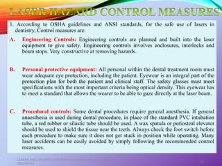 1. According to OSHA guidelines and ANSI standards, for the safe use of lasers in
dentistry, Control measures are:
A. Engineering Controls: Engineering controls are planned and built into the laser
equipment to give safety. Engineering controls involves enclosures, interlocks and
beam stops. Very constructive at removing hazards.
B. Personal protective equipment: All personal within the dental treatment room must
wear adequate eye protection, including the patient. Eyewear is an integral part of the
protection plan for both the patient and clinical staff. The safety glasses must meet
specifications with the most important criteria being optical density. This eyewear has
to meet a standard that allows the wearer to be able to gaze directly at the laser beam.
C. Procedural controls: Some dental procedures require general anesthesia. If general
anaesthesia is used during dental procedure, in place of the standard PVC intubation
tube, a red rubber or silastic tube should be used. A wax spatula or periosteal elevator
should be used to shield the tissue near the teeth. Always check the foot switch before
each procedure to make sure it does not get stuck in position while operating. Many
laser accidents can be easily avoided by simply following the recommended control
measures.
LASERS AND ITS APPLICATION IN CONSERVATIVE AND ENDODONTIC
DENTISTRY
80
 