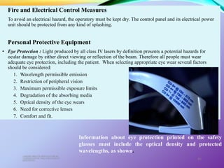 Fire and Electrical Control Measures
To avoid an electrical hazard, the operatory must be kept dry. The control panel and its electrical power
unit should be protected from any kind of splashing.
Personal Protective Equipment
• Eye Protection : Light produced by all class IV lasers by definition presents a potential hazards for
ocular damage by either direct viewing or reflection of the beam. Therefore all people must wear
adequate eye protection, including the patient. When selecting appropriate eye wear several factors
should be considered:
1. Wavelength permissible emission
2. Restriction of peripheral vision
3. Maximum permissible exposure limits
4. Degradation of the absorbing media
5. Optical density of the eye wears
6. Need for corrective lenses
7. Comfort and fit.
LASERS AND ITS APPLICATION IN
CONSERVATIVE AND ENDODONTIC
DENTISTRY
81
Information about eye protection printed on the safety
glasses must include the optical density and protected
wavelengths, as shown.
 