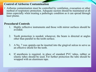 Control of Airborne Contamination
• Airborne contamination must be controlled by ventilation, evacuation or other
method of respiratory protection. Adequate suction should be maintained at all
times especially when treating a pathologic condition as it can spread through
laser plume.
Procedural Controls
1. Highly reflective instruments and those with mirror surfaces should be
avoided.
2. Tooth protection is needed, whenever, the beam is directed at angles
other than parallel to the tooth surface.
3. A No. 7 wax spatula can be inserted into the gingival sulcus to serve as
an effective shield for the teeth.
4. If anesthesia is required, in place of standard PVC tubes, rubber or
silastic tubes should be used. For further protection the tube should be
wrapped with an aluminum tape.
LASERS AND ITS APPLICATION IN CONSERVATIVE AND ENDODONTIC
DENTISTRY
82
 