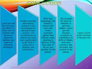 Lasers provide
the clinicians,
the ability to
better care for
patients with
advanced
diagnostic
methods and
improved
treatment
techniques.
Further scientific
and medical
research in the
development of
advanced laser
systems, will
revolutionize its
clinical use much
more significantly
in the field of
conservative
dentistry and
endodontics.
With laser
technology, the
dentist is
armed with
more and
better
treatment
options than
without a laser,
resulting in
delivery of the
best, state of
the art care
possible for the
patient.
The demand
for lasers in
dentistry is
growing
rapidly. Lasers
provide
absolute
versatility in
substitution of
drills or blades,
with more
accuracy and
precision, and
comfort to the
patient
.Lasers will be
in the forefront
of that growth.
LASERS AND ITS APPLICATION IN CONSERVATIVE AND ENDODONTIC DENTISTRY
83
 