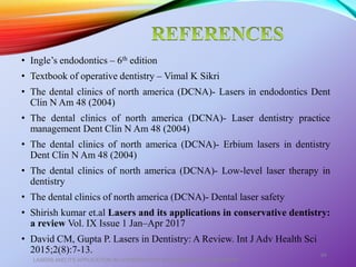 • Ingle’s endodontics – 6th edition
• Textbook of operative dentistry – Vimal K Sikri
• The dental clinics of north america (DCNA)- Lasers in endodontics Dent
Clin N Am 48 (2004)
• The dental clinics of north america (DCNA)- Laser dentistry practice
management Dent Clin N Am 48 (2004)
• The dental clinics of north america (DCNA)- Erbium lasers in dentistry
Dent Clin N Am 48 (2004)
• The dental clinics of north america (DCNA)- Low-level laser therapy in
dentistry
• The dental clinics of north america (DCNA)- Dental laser safety
• Shirish kumar et.al Lasers and its applications in conservative dentistry:
a review Vol. IX Issue 1 Jan–Apr 2017
• David CM, Gupta P. Lasers in Dentistry: A Review. Int J Adv Health Sci
2015;2(8):7-13.
LASERS AND ITS APPLICATION IN CONSERVATIVE AND ENDODONTIC DENTISTRY
84
 