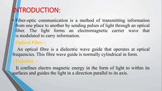 INTRODUCTION:
• Fiber-optic communication is a method of transmitting information
from one place to another by sending pulses of light through an optical
fiber. The light forms an electromagnetic carrier wave that
is modulated to carry information.
• Optical Fibre -
An optical fibre is a dielectric wave guide that operates at optical
frequencies. This fibre wave guide is normally cylindrical in form.
• Function -
It confines electro magnetic energy in the form of light to within its
surfaces and guides the light in a direction parallel to its axis.
 