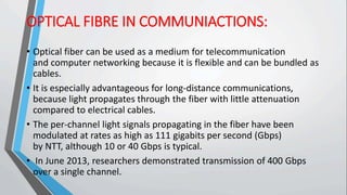 OPTICAL FIBRE IN COMMUNIACTIONS:
• Optical fiber can be used as a medium for telecommunication
and computer networking because it is flexible and can be bundled as
cables.
• It is especially advantageous for long-distance communications,
because light propagates through the fiber with little attenuation
compared to electrical cables.
• The per-channel light signals propagating in the fiber have been
modulated at rates as high as 111 gigabits per second (Gbps)
by NTT, although 10 or 40 Gbps is typical.
• In June 2013, researchers demonstrated transmission of 400 Gbps
over a single channel.
 