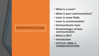 • What is a Laser?
• What is laser communication?
• Laser in many fields
• Laser in communication
• Semiconductor laser
• Disadvantages of laser
communication
• What is OFC?
• Introduction
• OPTICAL FIBRE in
COMMUNICATIONS
 