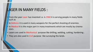 LASER IN MANY FIELDS :
• From the year Laser has invented i.e. is 1960 it is serving people in many fields
such as
• In Defence it is used in many weapons for the perfect shooting of enemies.
• In Medical it is the major part in many treatments which are mostly by cinema
stars.
• Lasers are used in Mechanical purpose like drilling, welding, cutting, hardening .
• They are also used in Civil purpose like surveying the lands.
 