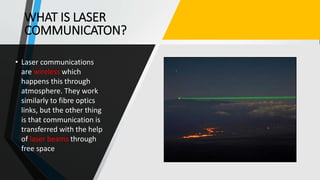 WHAT IS LASER
COMMUNICATON?
• Laser communications
are wireless which
happens this through
atmosphere. They work
similarly to fibre optics
links, but the other thing
is that communication is
transferred with the help
of laser beams through
free space
 