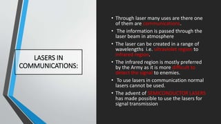 LASERS IN
COMMUNICATIONS:
• Through laser many uses are there one
of them are communications.
• The information is passed through the
laser beam in atmosphere
• The laser can be created in a range of
wavelengths i.e. ultraviolet region to
infrared region.
• The infrared region is mostly preferred
by the Army as it is more difficult to
detect the signal to enemies.
• To use lasers in communication normal
lasers cannot be used.
• The advent of SEMICONDUCTOR LASERS
has made possible to use the lasers for
signal transmission
 