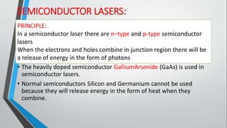 SEMICONDUCTOR LASERS:
PRINCIPLE:
• In a semiconductor laser there are n–type and p-type semiconductor
lasers
• When the electrons and holes combine in junction region there will
be a release of energy in the form of photons
• The heavily doped semiconductor GalliumArsenide (GaAs) is used in
semiconductor lasers.
• Normal semiconductors Silicon and Germanium cannot be used
because they will release energy in the form of heat when they
combine.
PRINCIPLE:
In a semiconductor laser there are n–type and p-type semiconductor
lasers
When the electrons and holes combine in junction region there will be
a release of energy in the form of photons
 