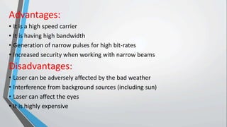 Advantages:
• It is a high speed carrier
• It is having high bandwidth
• Generation of narrow pulses for high bit-rates
• Increased security when working with narrow beams
Disadvantages:
• Laser can be adversely affected by the bad weather
• Interference from background sources (including sun)
• Laser can affect the eyes
• It is highly expensive
 