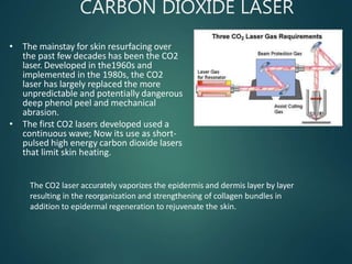 CARBON DIOXIDE LASER
• The mainstay for skin resurfacing over
the past few decades has been the CO2
laser. Developed in the1960s and
implemented in the 1980s, the CO2
laser has largely replaced the more
unpredictable and potentially dangerous
deep phenol peel and mechanical
abrasion.
• The first CO2 lasers developed used a
continuous wave; Now its use as short-
pulsed high energy carbon dioxide lasers
that limit skin heating.
The CO2 laser accurately vaporizes the epidermis and dermis layer by layer
resulting in the reorganization and strengthening of collagen bundles in
addition to epidermal regeneration to rejuvenate the skin.
 