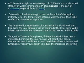 • CO2 lasers emit light at a wavelength of 10,600 nm that is absorbed
strongly by water chromophore (A chromophore is the part of
a molecule responsible for its color).
• Conversion of radiant energy to heat at the point of absorption
instantly raises the temperature of tissue water to more than 100C,
so that the tissue water vaporizes.
• The threshold for vaporization of human skin is 5 J/cm2 with the
CO2 laser. Thermal diffusion will be confined if the laser pulse-width
is less than the thermal relaxation time of the tissue (1 millisecond).
• Thus, with CO2 resurfacing lasers, if the pulse width is less than 1
millisecond, minimal thermal necrosis will result. This zone of
thermal necrosis is sufficient to seal small dermal blood vessels and
lymphatics, yet narrow enough to reduce the incidence of scarring.
 