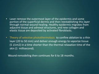 • Laser remove the outermost layer of the epidermis and some
portion of the superficial dermis and then reestablishing this layer
through normal wound healing. Healthy epidermis migrates from
adjacent tissue and adnexal structures, and new collagen and
elastic tissue are deposited by activated fibroblasts.
• Theory of selective photothermolysis, to confine ablation to a thin
layer (20 to 50 mm) and deliver enough energy to vaporize tissue
(5 J/cm2) in a time shorter than the thermal relaxation time of the
skin (1 millisecond).
Wound remodeling then continues for 6 to 18 months.
 